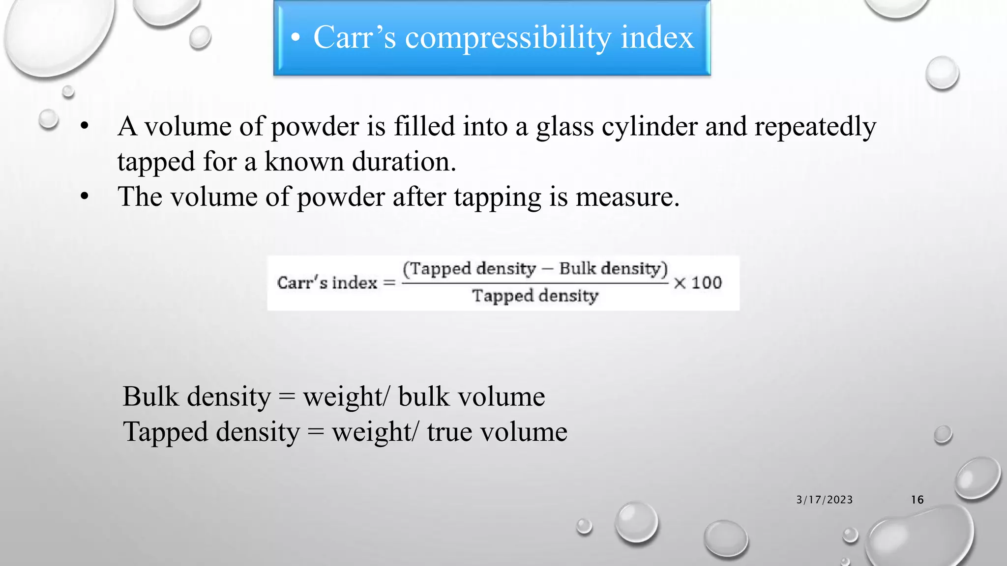 • A volume of powder is filled into a glass cylinder and repeatedly
tapped for a known duration.
• The volume of powder after tapping is measure.
Bulk density = weight/ bulk volume
Tapped density = weight/ true volume
• Carr’s compressibility index
3/17/2023 16
 