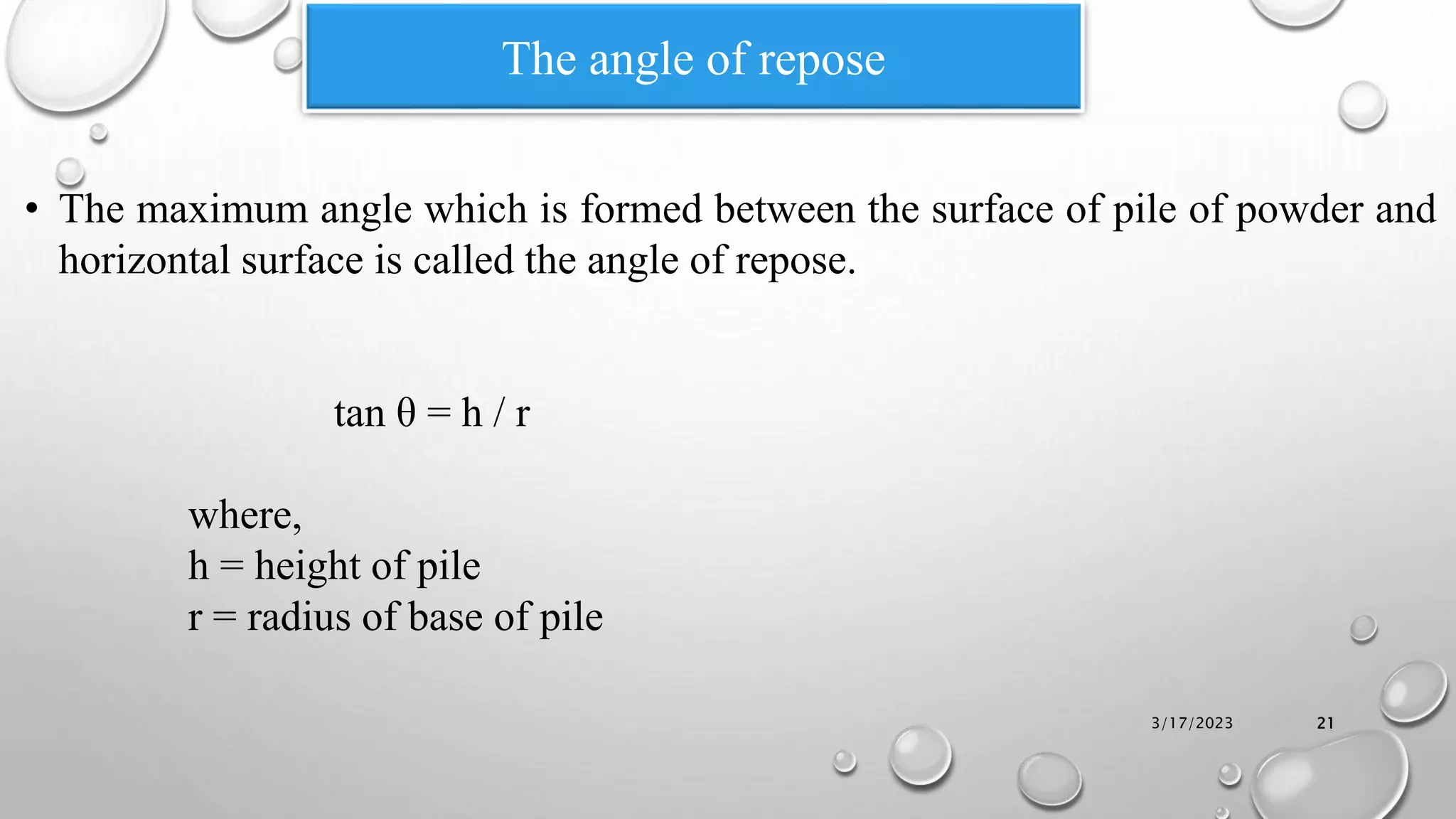 The angle of repose
• The maximum angle which is formed between the surface of pile of powder and
horizontal surface is called the angle of repose.
tan θ = h / r
where,
h = height of pile
r = radius of base of pile
3/17/2023 21
 