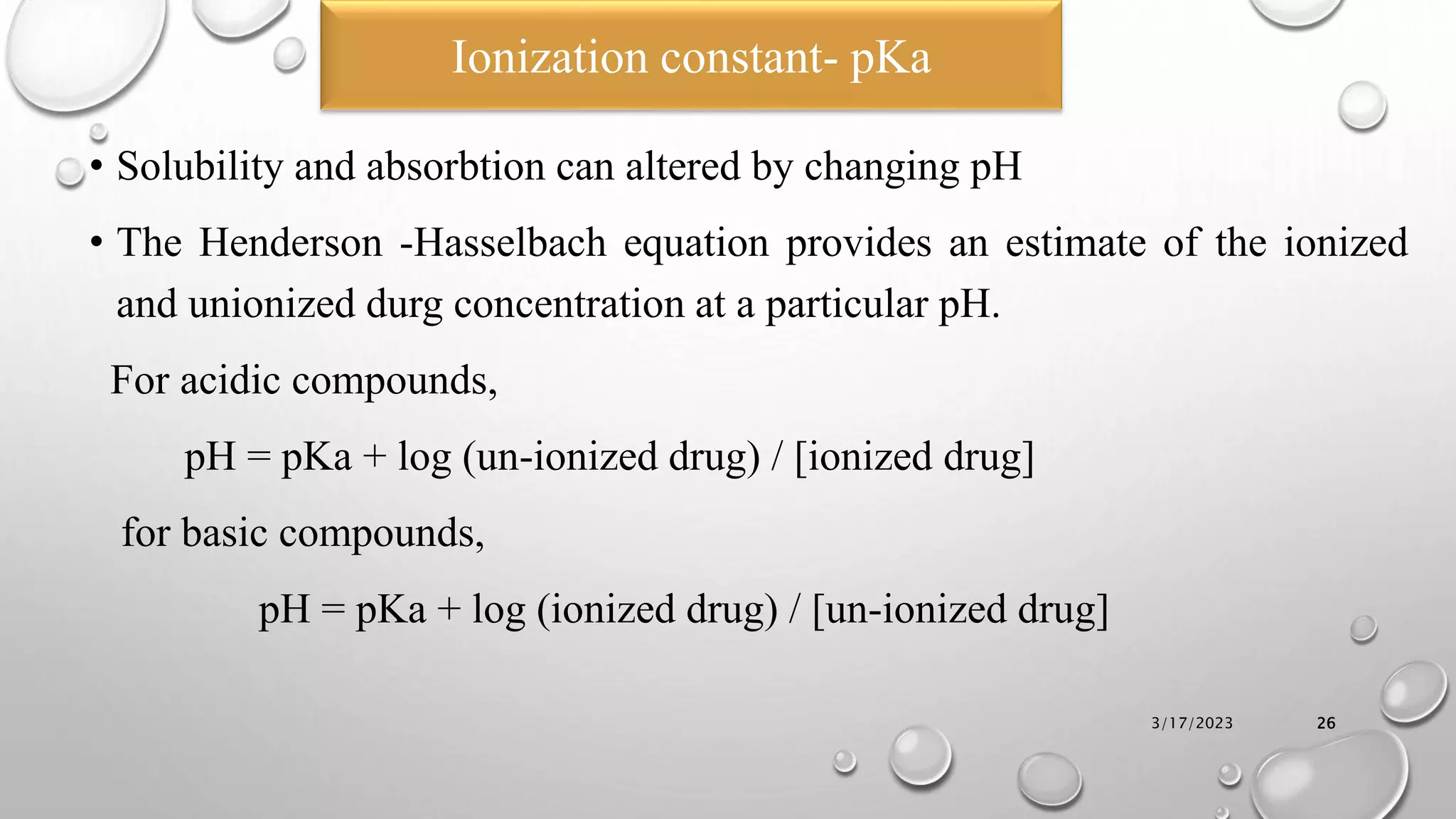 • Solubility and absorbtion can altered by changing pH
• The Henderson -Hasselbach equation provides an estimate of the ionized
and unionized durg concentration at a particular pH.
For acidic compounds,
pH = pKa + log (un-ionized drug) / [ionized drug]
for basic compounds,
pH = pKa + log (ionized drug) / [un-ionized drug]
3/17/2023 26
Ionization constant- pKa
 