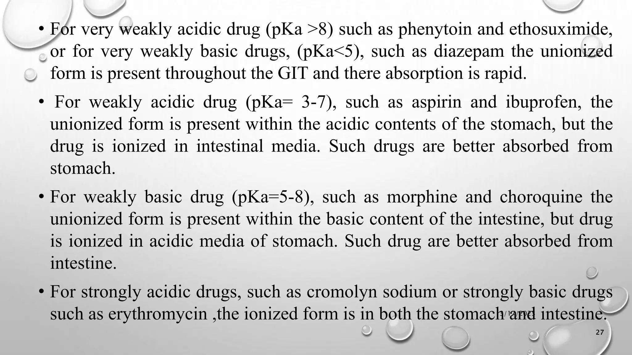 • For very weakly acidic drug (pKa >8) such as phenytoin and ethosuximide,
or for very weakly basic drugs, (pKa<5), such as diazepam the unionized
form is present throughout the GIT and there absorption is rapid.
• For weakly acidic drug (pKa= 3-7), such as aspirin and ibuprofen, the
unionized form is present within the acidic contents of the stomach, but the
drug is ionized in intestinal media. Such drugs are better absorbed from
stomach.
• For weakly basic drug (pKa=5-8), such as morphine and choroquine the
unionized form is present within the basic content of the intestine, but drug
is ionized in acidic media of stomach. Such drug are better absorbed from
intestine.
• For strongly acidic drugs, such as cromolyn sodium or strongly basic drugs
such as erythromycin ,the ionized form is in both the stomach and intestine.
3/17/2023
27
 