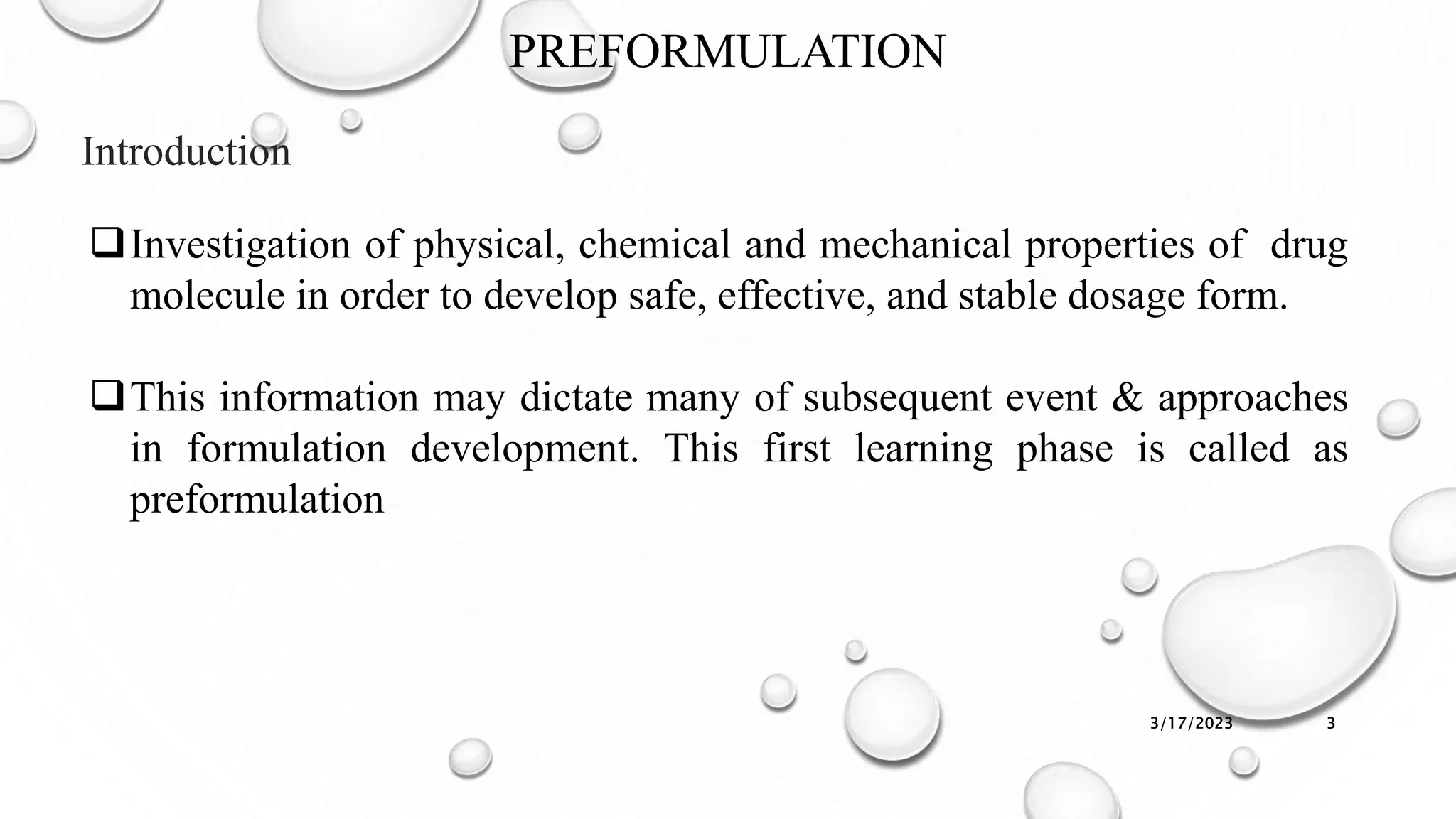 PREFORMULATION
Introduction
3/17/2023 3
Investigation of physical, chemical and mechanical properties of drug
molecule in order to develop safe, effective, and stable dosage form.
This information may dictate many of subsequent event & approaches
in formulation development. This first learning phase is called as
preformulation
 