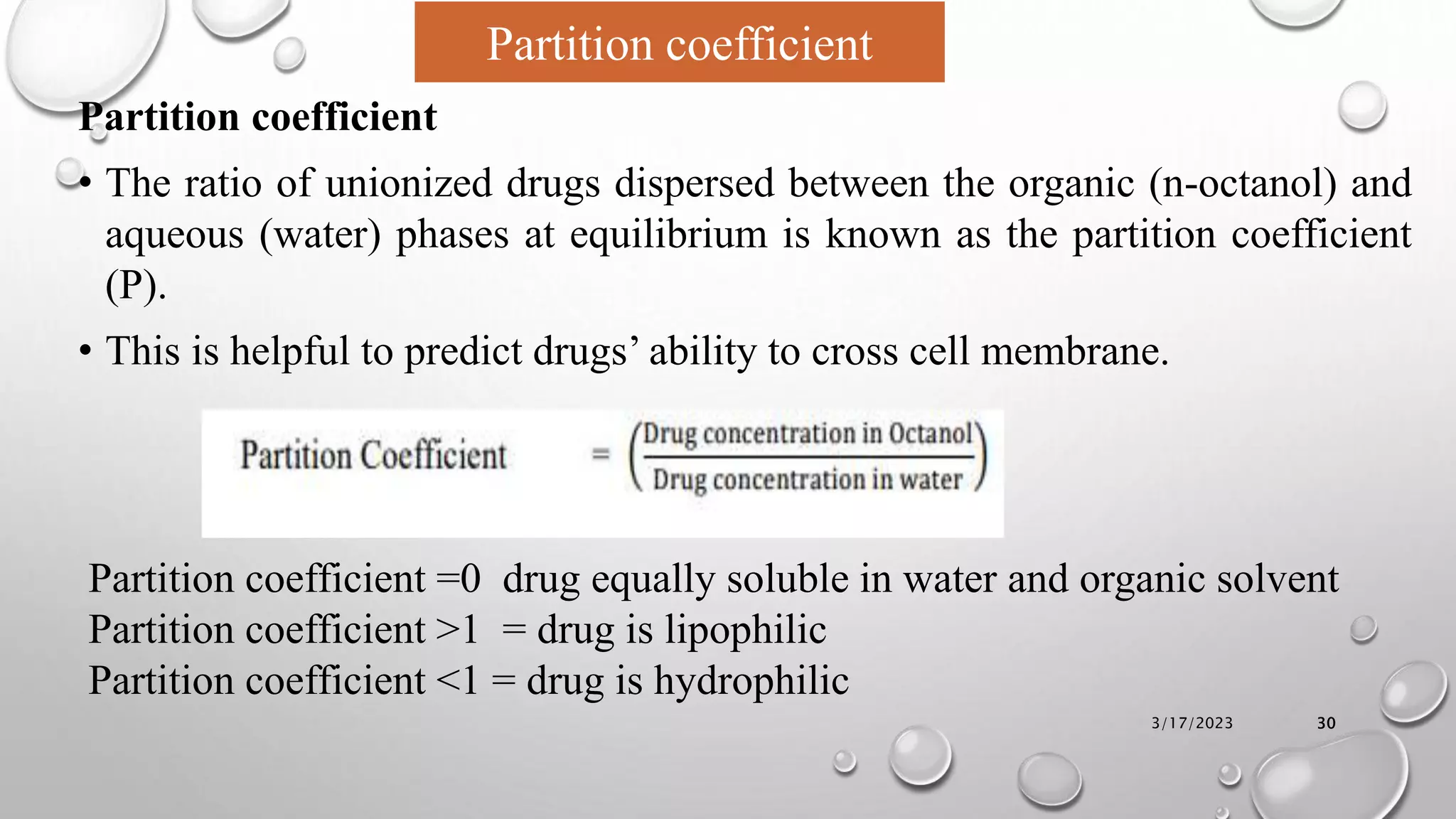 Partition coefficient
• The ratio of unionized drugs dispersed between the organic (n-octanol) and
aqueous (water) phases at equilibrium is known as the partition coefficient
(P).
• This is helpful to predict drugs’ ability to cross cell membrane.
3/17/2023 30
Partition coefficient
Partition coefficient =0 drug equally soluble in water and organic solvent
Partition coefficient >1 = drug is lipophilic
Partition coefficient <1 = drug is hydrophilic
 