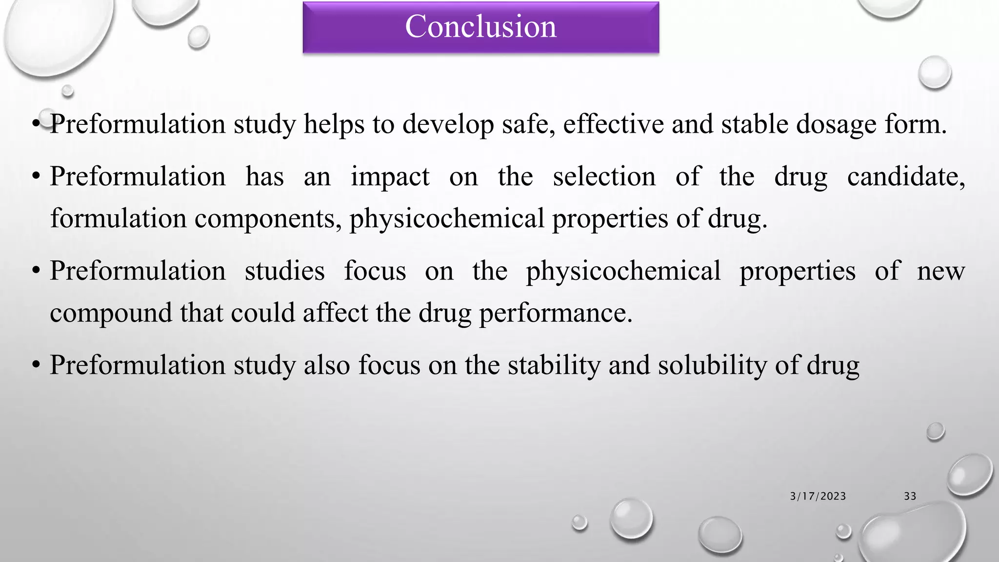 • Preformulation study helps to develop safe, effective and stable dosage form.
• Preformulation has an impact on the selection of the drug candidate,
formulation components, physicochemical properties of drug.
• Preformulation studies focus on the physicochemical properties of new
compound that could affect the drug performance.
• Preformulation study also focus on the stability and solubility of drug
3/17/2023 33
Conclusion
 