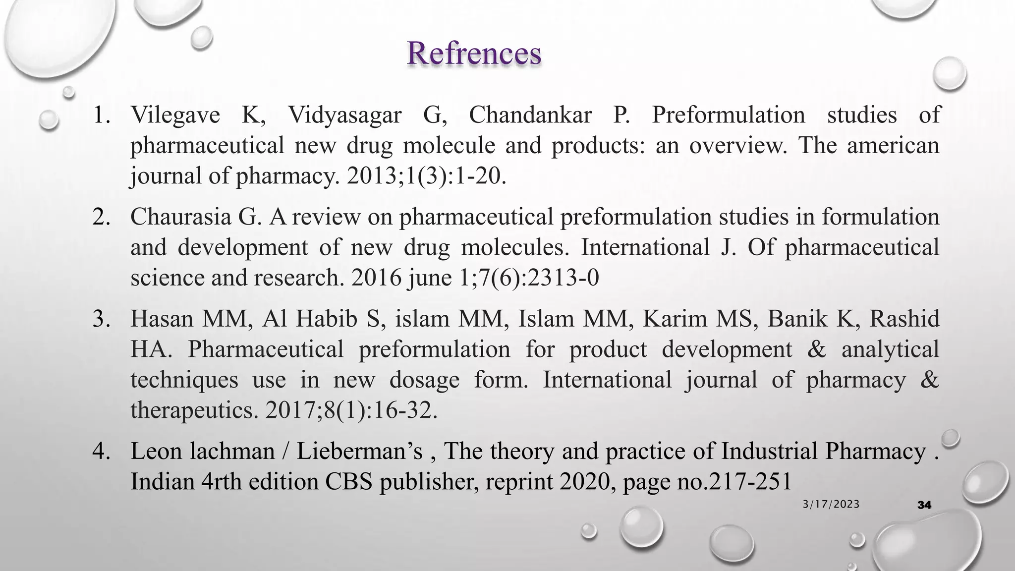 Refrences
1. Vilegave K, Vidyasagar G, Chandankar P. Preformulation studies of
pharmaceutical new drug molecule and products: an overview. The american
journal of pharmacy. 2013;1(3):1-20.
2. Chaurasia G. A review on pharmaceutical preformulation studies in formulation
and development of new drug molecules. International J. Of pharmaceutical
science and research. 2016 june 1;7(6):2313-0
3. Hasan MM, Al Habib S, islam MM, Islam MM, Karim MS, Banik K, Rashid
HA. Pharmaceutical preformulation for product development & analytical
techniques use in new dosage form. International journal of pharmacy &
therapeutics. 2017;8(1):16-32.
4. Leon lachman / Lieberman’s , The theory and practice of Industrial Pharmacy .
Indian 4rth edition CBS publisher, reprint 2020, page no.217-251
3/17/2023 34
 