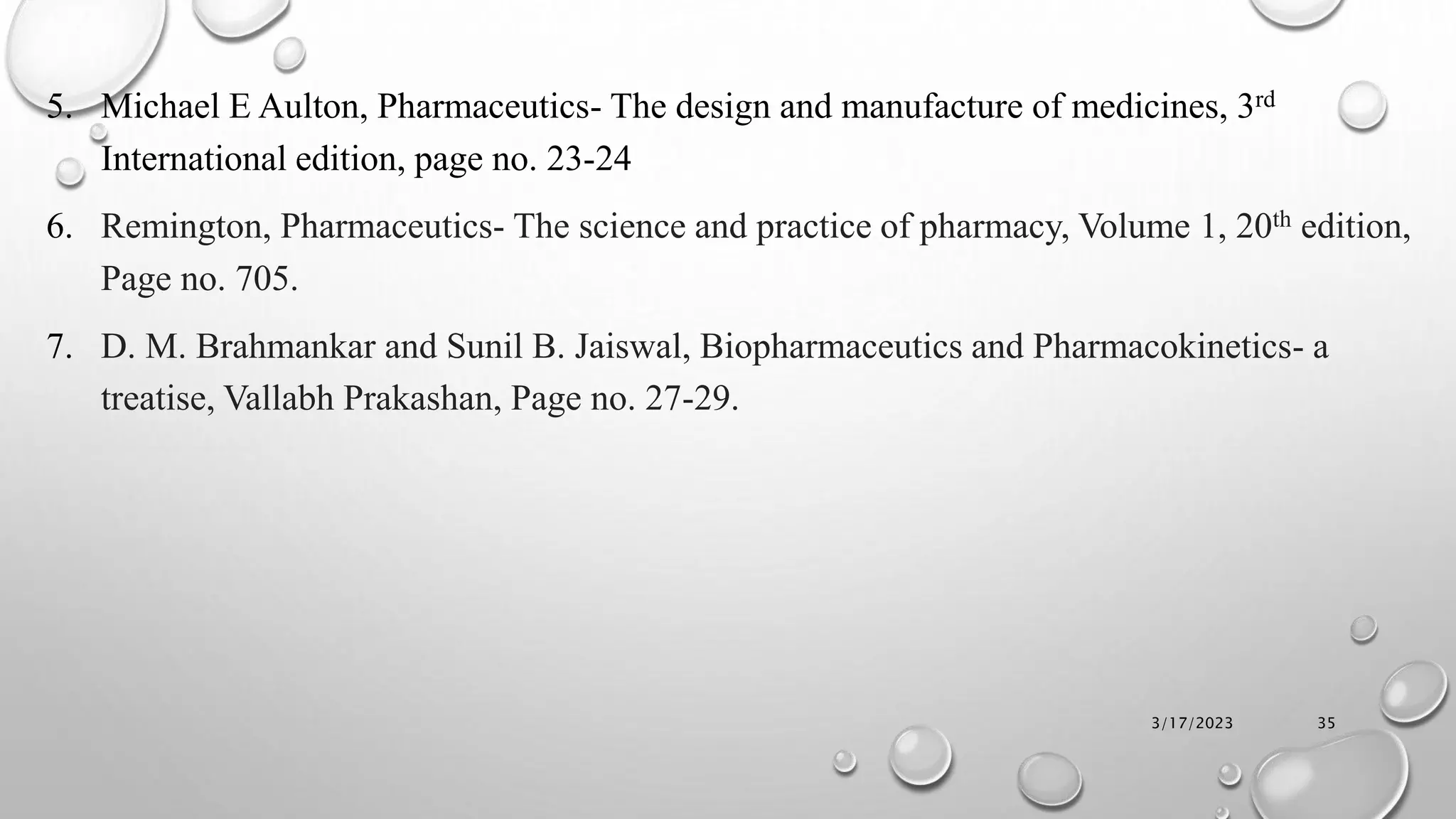 5. Michael E Aulton, Pharmaceutics- The design and manufacture of medicines, 3rd
International edition, page no. 23-24
6. Remington, Pharmaceutics- The science and practice of pharmacy, Volume 1, 20th edition,
Page no. 705.
7. D. M. Brahmankar and Sunil B. Jaiswal, Biopharmaceutics and Pharmacokinetics- a
treatise, Vallabh Prakashan, Page no. 27-29.
3/17/2023 35
 