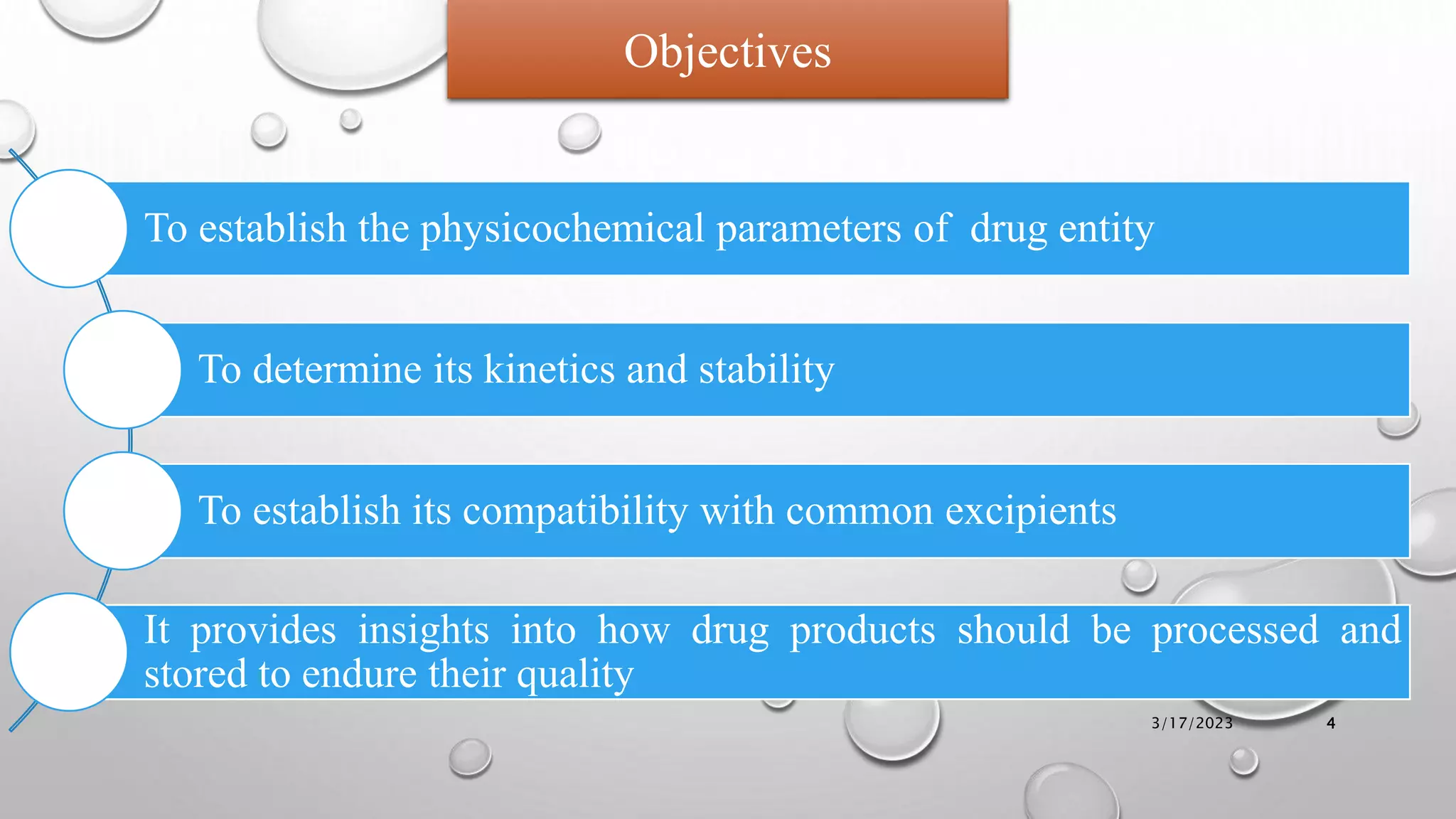 To establish the physicochemical parameters of drug entity
To determine its kinetics and stability
To establish its compatibility with common excipients
It provides insights into how drug products should be processed and
stored to endure their quality
Objectives
3/17/2023 4
 