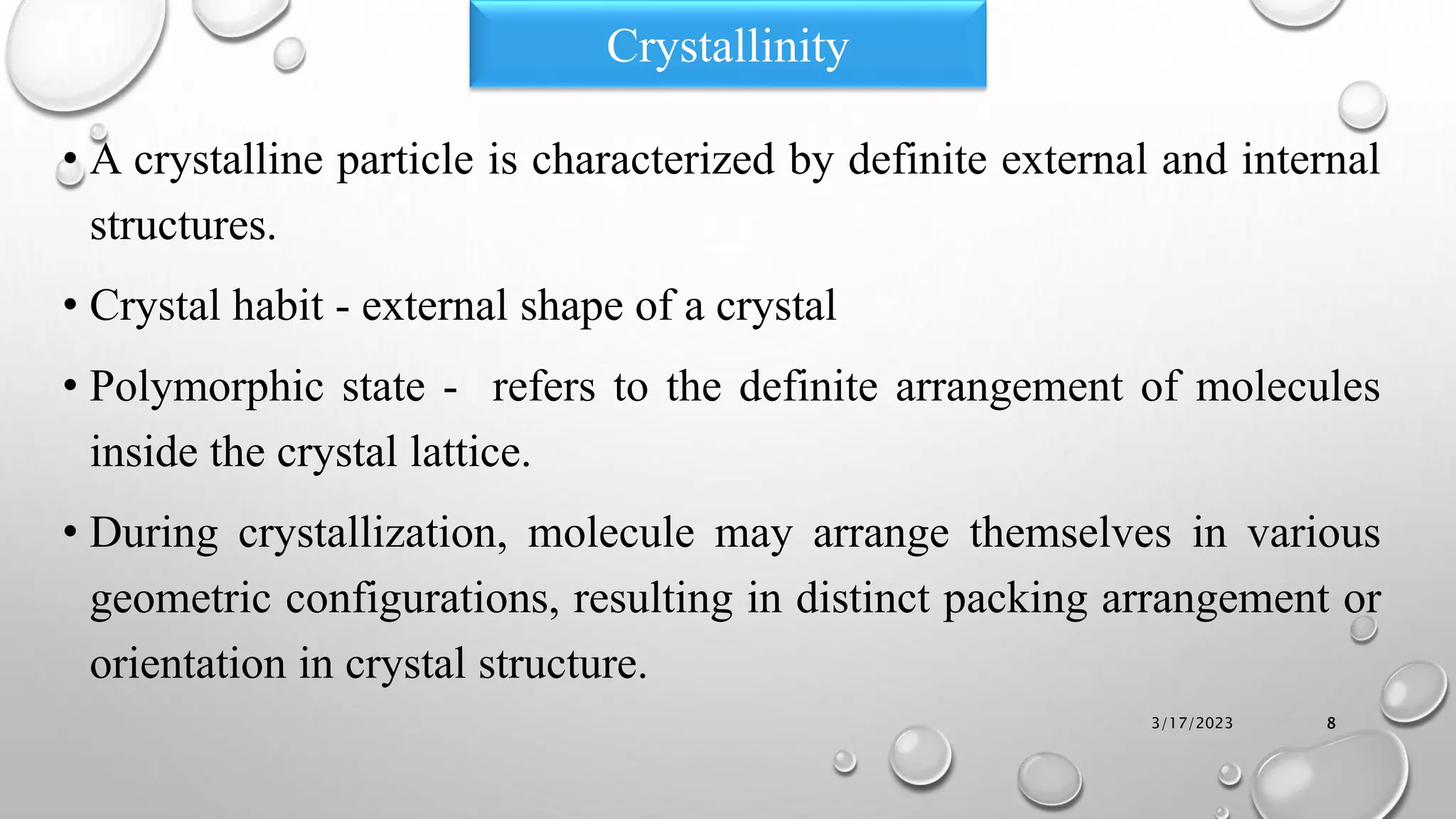 Crystallinity
• A crystalline particle is characterized by definite external and internal
structures.
• Crystal habit - external shape of a crystal
• Polymorphic state - refers to the definite arrangement of molecules
inside the crystal lattice.
• During crystallization, molecule may arrange themselves in various
geometric configurations, resulting in distinct packing arrangement or
orientation in crystal structure.
3/17/2023 8
 