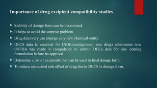 Importance of drug excipient compatibility studies
 Stability of dosage form can be maximized.
 It helps to avoid the surprise problem.
 Drug discovery can emerge only new chemical entity.
 DECS data is essential for IND(investigational new drug) submission now
USFDA has made it compulsory to submit DECs data for any coming
formulation before its approval.
 Determine a list of excipients that can be used in final dosage form.
 To reduce associated side effect of drug due to DECS in dosage form.
 