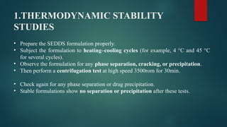 1.THERMODYNAMIC STABILITY
STUDIES
• Prepare the SEDDS formulation properly.
• Subject the formulation to heating–cooling cycles (for example, 4 °C and 45 °C
for several cycles).
• Observe the formulation for any phase separation, cracking, or precipitation.
• Then perform a centrifugation test at high speed 3500rom for 30min.
• Check again for any phase separation or drug precipitation.
• Stable formulations show no separation or precipitation after these tests.
 