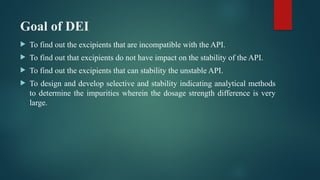 Goal of DEI
 To find out the excipients that are incompatible with the API.
 To find out that excipients do not have impact on the stability of the API.
 To find out the excipients that can stability the unstable API.
 To design and develop selective and stability indicating analytical methods
to determine the impurities wherein the dosage strength difference is very
large.
 