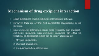 Mechanism of drug excipient interaction
1. Exact mechanism of drug excipients interaction is not clear.
2. However, there are several well documented mechanisms in the
literature.
3. Drug excipients interaction occurs more frequently than excipient-
excipients interaction. Drug-excipients interaction can either be
beneficial or detrimental, which can be simply classified as:
1. physical interactions.
2. chemical interactions.
3. Bio-pharmaceutical interactions.
 
