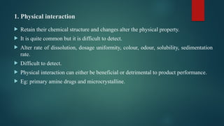 1. Physical interaction
 Retain their chemical structure and changes alter the physical property.
 It is quite common but it is difficult to detect.
 Alter rate of dissolution, dosage uniformity, colour, odour, solubility, sedimentation
rate.
 Difficult to detect.
 Physical interaction can either be beneficial or detrimental to product performance.
 Eg: primary amine drugs and microcrystalline.
 