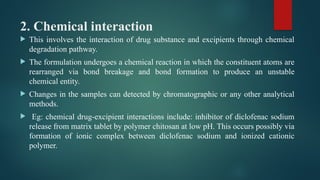 2. Chemical interaction
 This involves the interaction of drug substance and excipients through chemical
degradation pathway.
 The formulation undergoes a chemical reaction in which the constituent atoms are
rearranged via bond breakage and bond formation to produce an unstable
chemical entity.
 Changes in the samples can detected by chromatographic or any other analytical
methods.
 Eg: chemical drug-excipient interactions include: inhibitor of diclofenac sodium
release from matrix tablet by polymer chitosan at low pH. This occurs possibly via
formation of ionic complex between diclofenac sodium and ionized cationic
polymer.
 