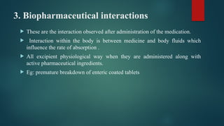 3. Biopharmaceutical interactions
 These are the interaction observed after administration of the medication.
 Interaction within the body is between medicine and body fluids which
influence the rate of absorption .
 All excipient physiological way when they are administered along with
active pharmaceutical ingredients.
 Eg: premature breakdown of enteric coated tablets
 