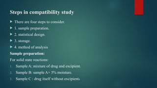 Steps in compatibility study
 There are four steps to consider.
 1. sample preparation.
 2. statistical design.
 3. storage.
 4. method of analysis
Sample preparation:
For solid state reactions:
1. Sample A: mixture of drug and excipient.
2. Sample B: sample A+ 5% moisture.
3. Sample C : drug itself without excipients
 