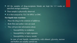  All the samples of drug-excipients blends are kept for 1-3 weeks at
specified storage conditions.
 Then sample is physically observed.
 It is then assayed by TLC Or HPLC or DSC.
For liquid state reactions:
1. Place the drug in the solution of additives.
2. Both flint and amber vials are used.
3. This will provide information about.
1. Susceptibility to oxidation.
2. Susceptibility to light exposure.
3. Susceptibility to heavy metals
In case of oral liquids, compatibility with ethanol, glycerin, sucrose
and buffers are usually carried out.
 