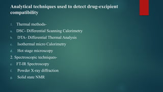 Analytical techniques used to detect drug-excipient
compatibility
1. Thermal methods-
a. DSC- Differential Scanning Calorimetry
b. DTA- Differential Thermal Analysis
c. Isothermal micro Calorimetry
d. Hot stage microscopy
2. Spectroscopic techniques-
e. FT-IR Spectroscopy
f. Powder X-ray diffraction
g. Solid state NMR
 