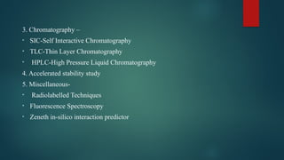 3. Chromatography –
• SIC-Self Interactive Chromatography
• TLC-Thin Layer Chromatography
• HPLC-High Pressure Liquid Chromatography
4. Accelerated stability study
5. Miscellaneous-
• Radiolabelled Techniques
• Fluorescence Spectroscopy
• Zeneth in-silico interaction predictor
 