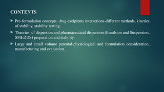 CONTENTS
 Pre-formulation concepts: drug excipients interactions-different methods, kinetics
of stability, stability testing.
 Theories of dispersion and pharmaceutical dispersion (Emulsion and Suspension,
SMEDDS) preparation and stability.
 Large and small volume parental-physiological and formulation consideration,
manufacturing and evaluation.
 