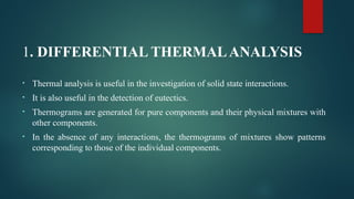 1. DIFFERENTIAL THERMALANALYSIS
• Thermal analysis is useful in the investigation of solid state interactions.
• It is also useful in the detection of eutectics.
• Thermograms are generated for pure components and their physical mixtures with
other components.
• In the absence of any interactions, the thermograms of mixtures show patterns
corresponding to those of the individual components.
 