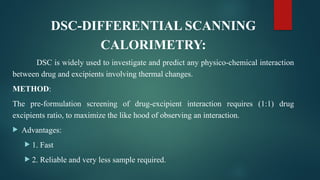 DSC-DIFFERENTIAL SCANNING
CALORIMETRY:
DSC is widely used to investigate and predict any physico-chemical interaction
between drug and excipients involving thermal changes.
METHOD:
The pre-formulation screening of drug-excipient interaction requires (1:1) drug
excipients ratio, to maximize the like hood of observing an interaction.
 Advantages:
 1. Fast
 2. Reliable and very less sample required.
 