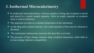 3. Isothermal Microcalorimetry
 In isothermal microcalorimetry, a known quantity of drug and excipient is mixed
and placed in a sealed sample ampoule, while an empty ampoule or excipient
alone is used as reference.
 The ampoules are kept at a constant temperature in the instrument.
 As the drug and excipient interact, very small amounts of heat may be released or
absorbed.
 The instrument continuously measures this heat flow over time.
 The presence of heat change indicates drug–excipient interaction, while little or
no heat change indicates compatibility.
 