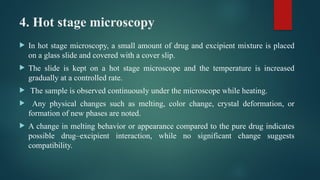 4. Hot stage microscopy
 In hot stage microscopy, a small amount of drug and excipient mixture is placed
on a glass slide and covered with a cover slip.
 The slide is kept on a hot stage microscope and the temperature is increased
gradually at a controlled rate.
 The sample is observed continuously under the microscope while heating.
 Any physical changes such as melting, color change, crystal deformation, or
formation of new phases are noted.
 A change in melting behavior or appearance compared to the pure drug indicates
possible drug–excipient interaction, while no significant change suggests
compatibility.
 
