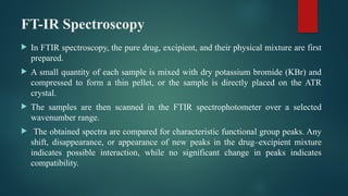 FT-IR Spectroscopy
 In FTIR spectroscopy, the pure drug, excipient, and their physical mixture are first
prepared.
 A small quantity of each sample is mixed with dry potassium bromide (KBr) and
compressed to form a thin pellet, or the sample is directly placed on the ATR
crystal.
 The samples are then scanned in the FTIR spectrophotometer over a selected
wavenumber range.
 The obtained spectra are compared for characteristic functional group peaks. Any
shift, disappearance, or appearance of new peaks in the drug–excipient mixture
indicates possible interaction, while no significant change in peaks indicates
compatibility.
 