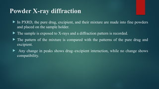 Powder X-ray diffraction
 In PXRD, the pure drug, excipient, and their mixture are made into fine powders
and placed on the sample holder.
 The sample is exposed to X-rays and a diffraction pattern is recorded.
 The pattern of the mixture is compared with the patterns of the pure drug and
excipient.
 Any change in peaks shows drug–excipient interaction, while no change shows
compatibility.
 