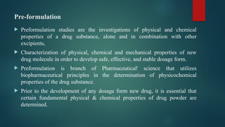 Pre-formulation
 Preformulation studies are the investigations of physical and chemical
properties of a drug substance, alone and in combination with other
excipients,
 Characterization of physical, chemical and mechanical properties of new
drug molecule in order to develop safe, effective, and stable dosage form.
 Preformulation is branch of Pharmaceutical' science that utilizes
biopharmaceutical principles in the determination of physicochemical
properties of the drug substance.
 Prior to the development of any dosage form new drug, it is essential that
certain fundamental physical & chemical properties of drug powder are
determined.
 