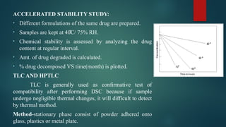 ACCELERATED STABILITY STUDY:
• Different formulations of the same drug are prepared.
• Samples are kept at 4 C/ 75% RH.
0̊
• Chemical stability is assessed by analyzing the drug
content at regular interval.
• Amt. of drug degraded is calculated.
• % drug decomposed VS time(month) is plotted.
TLC AND HPTLC
TLC is generally used as confirmative test of
compatibility after performing DSC because if sample
undergo negligible thermal changes, it will difficult to detect
by thermal method.
Method-stationary phase consist of powder adhered onto
glass, plastics or metal plate.
 