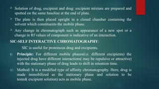  Solution of drug, excipient and drug: excipient mixture are prepared and
spotted on the same baseline at the end of plate.
 The plate is then placed upright in a closed chamber containing the
solvent which constituents the mobile phase.
 Any change in chromatograph such as appearance of a new spot or a
change in Rf values of component is indicative of an interaction.
SIC-SELF INTERACTIVE CHROMATOGRAPHY:
SIC is useful for proteinous drug and excipients.
I) Principle: For different mobile phases(i.e. different excipients) the
injected drug have different interactions( may be repulsive or attractive)
with the stationary phase of drug leads to shift in retention time.
II) Method: It is a modified type of affinity chromatography. Here, drug is
made immobilized as the stationary phase and solution to be
tested( excipient solution) acts as mobile phase.
 