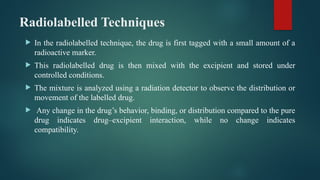 Radiolabelled Techniques
 In the radiolabelled technique, the drug is first tagged with a small amount of a
radioactive marker.
 This radiolabelled drug is then mixed with the excipient and stored under
controlled conditions.
 The mixture is analyzed using a radiation detector to observe the distribution or
movement of the labelled drug.
 Any change in the drug’s behavior, binding, or distribution compared to the pure
drug indicates drug–excipient interaction, while no change indicates
compatibility.
 