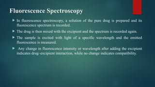 Fluorescence Spectroscopy
 In fluorescence spectroscopy, a solution of the pure drug is prepared and its
fluorescence spectrum is recorded.
 The drug is then mixed with the excipient and the spectrum is recorded again.
 The sample is excited with light of a specific wavelength and the emitted
fluorescence is measured.
 Any change in fluorescence intensity or wavelength after adding the excipient
indicates drug–excipient interaction, while no change indicates compatibility.
 