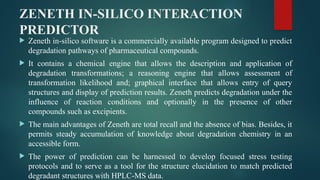 ZENETH IN-SILICO INTERACTION
PREDICTOR
 Zeneth in-silico software is a commercially available program designed to predict
degradation pathways of pharmaceutical compounds.
 It contains a chemical engine that allows the description and application of
degradation transformations; a reasoning engine that allows assessment of
transformation likelihood and; graphical interface that allows entry of query
structures and display of prediction results. Zeneth predicts degradation under the
influence of reaction conditions and optionally in the presence of other
compounds such as excipients.
 The main advantages of Zeneth are total recall and the absence of bias. Besides, it
permits steady accumulation of knowledge about degradation chemistry in an
accessible form.
 The power of prediction can be harnessed to develop focused stress testing
protocols and to serve as a tool for the structure elucidation to match predicted
degradant structures with HPLC-MS data.
 