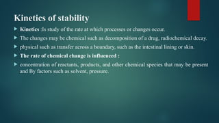 Kinetics of stability
 Kinetics :Is study of the rate at which processes or changes occur.
 The changes may be chemical such as decomposition of a drug, radiochemical decay.
 physical such as transfer across a boundary, such as the intestinal lining or skin.
 The rate of chemical change is influenced :
 concentration of reactants, products, and other chemical species that may be present
and By factors such as solvent, pressure.
 