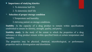  Importance of studying kinetics
1. To determine half life
2. To determine shelf life
 Selection of proper storage condition
1.Temperature and humidity
2.Advising patient on storage conditions.
Stability :Is the capacity of a drug product to remain within specifications
established to ensure its identity, strength, quality, and purity
Stability study: Is the study of the extent to which the properties of a drug
substance or drug product remain within specified limits at certain temperature and
humidity
The properties may be physical, chemical, microbiological, or performance
properties such as disintegration and dissolution.
 