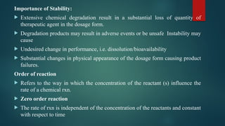 Importance of Stability:
 Extensive chemical degradation result in a substantial loss of quantity of
therapeutic agent in the dosage form.
 Degradation products may result in adverse events or be unsafe Instability may
cause
 Undesired change in performance, i.e. dissolution/bioavailability
 Substantial changes in physical appearance of the dosage form causing product
failures.
Order of reaction
 Refers to the way in which the concentration of the reactant (s) influence the
rate of a chemical rxn.
 Zero order reaction
 The rate of rxn is independent of the concentration of the reactants and constant
with respect to time
 