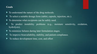 Goals
 To understand the nature of the drug molecule.
 To select a suitable dosage form (tablet, capsule, injection, etc.).
 To determine what excipients can be safely used.
 To predict instability problems (e.g., moisture sensitivity, oxidation,
hydrolysis).
 To minimize failures during later formulation stages.
 To improve bioavailability, stability, and patient compliance.
 To reduce development time, cost, and effort
 