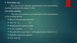  First-order rxn:
The rate of rxn is directly proportional to the concentration
reactant remaining with respect to time.
zero order reaction:
The rate of a reaction is not dependent on the concentration
of the reacting species.
 Rate of concentration decrease=
 -dCx/ dt = K……………(1)
 Integrating the equation yields
 X= kt+ constant …………(2)
 The unit of k is conc time-1, with typical units of mole l-1s-1.
 Half-life is given by equation
 T1/2 =C0/ 2k.
 