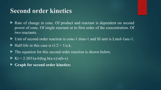 Second order kinetics
 Rate of change in conc. Of product and reactant is dependent on second
power of conc. Of single reactant or to first order of the concentration. Of
two reactants.
 Unit of second order reaction is conc-1 time-1 and SI unit is Lmol-1sec-1.
 Half-life in this case is t1/2 = 1/a k.
 The equation for this second order reaction is shown below.
 Kt = 2.303/(a-b)log b(a-x)/a(b-x)
 Graph for second order kinetics:
 