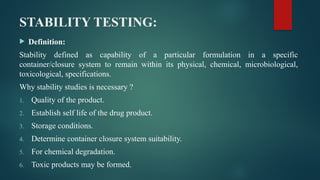 STABILITY TESTING:
 Definition:
Stability defined as capability of a particular formulation in a specific
container/closure system to remain within its physical, chemical, microbiological,
toxicological, specifications.
Why stability studies is necessary ?
1. Quality of the product.
2. Establish self life of the drug product.
3. Storage conditions.
4. Determine container closure system suitability.
5. For chemical degradation.
6. Toxic products may be formed.
 