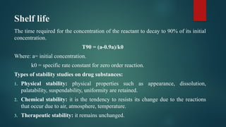 Shelf life
The time required for the concentration of the reactant to decay to 90% of its initial
concentration.
T90 = (a-0.9a)/k0
Where: a= initial concentration.
k0 = specific rate constant for zero order reaction.
Types of stability studies on drug substances:
1. Physical stability: physical properties such as appearance, dissolution,
palatability, suspendability, uniformity are retained.
2. Chemical stability: it is the tendency to resists its change due to the reactions
that occur due to air, atmosphere, temperature.
3. Therapeutic stability: it remains unchanged.
 