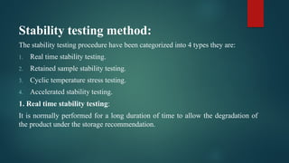 Stability testing method:
The stability testing procedure have been categorized into 4 types they are:
1. Real time stability testing.
2. Retained sample stability testing.
3. Cyclic temperature stress testing.
4. Accelerated stability testing.
1. Real time stability testing:
It is normally performed for a long duration of time to allow the degradation of
the product under the storage recommendation.
 