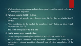  While testing the samples are collected at regular interval the data is collected at
the appropriate frequency.
2. Retained sample stability testing:
1. If the number of samples exceeds more than 50 then they are divided into 2
batches.
2. After introducing to the market the samples of every batch are taken which
decrease from 2%-5%.
3. This test help to predict the shelf-life.
3. Cyclic temperature stress testing:
4. In this testing the sampling is considered to be conducted by the 24 hrs.
5. Test of samples minimum and maximum temperature are noted by the
temperature , storage condition, chemical, and physical degradation of the
product.
 