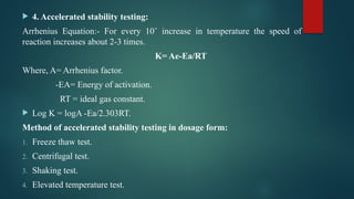  4. Accelerated stability testing:
Arrhenius Equation:- For every 10˚ increase in temperature the speed of
reaction increases about 2-3 times.
K= Ae-Ea/RT
Where, A= Arrhenius factor.
-EA= Energy of activation.
RT = ideal gas constant.
 Log K = logA -Ea/2.303RT.
Method of accelerated stability testing in dosage form:
1. Freeze thaw test.
2. Centrifugal test.
3. Shaking test.
4. Elevated temperature test.
 