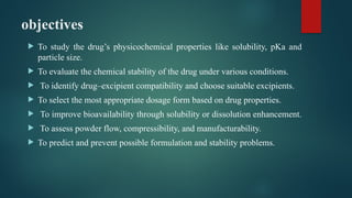 objectives
 To study the drug’s physicochemical properties like solubility, pKa and
particle size.
 To evaluate the chemical stability of the drug under various conditions.
 To identify drug–excipient compatibility and choose suitable excipients.
 To select the most appropriate dosage form based on drug properties.
 To improve bioavailability through solubility or dissolution enhancement.
 To assess powder flow, compressibility, and manufacturability.
 To predict and prevent possible formulation and stability problems.
 