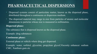 PHARMACEUTICAL DISPERSIONS
• Dispersed systems consist of particulate matter, known as the dispersed phase,
distributed throughout a continuous or dispersion medium.
• The dispersed material may range in size from particles of atomic and molecular
dimensions to particles whose size is measured in millimetres.
Dispersed phase:
The substance that is dispersed known as the dispersed phase.
Example: drug substances
Continuous phase:
External phase or vehicle where drug get dispersed.
Example: water, sorbitol, glycerine, propylene glycol,Viscosity enhancer: sodium
CMC, Xanthum gum etc
 
