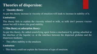 Theories of dispersion:
a) Viscosity theory:
As per this theory increase in viscosity of emulsion will leads to increase in stability of it.
Limitations:
This theory fails to explain the viscosity related to milk, as milk don’t possess viscous
nature but still it shows the good stability.
b) Film theory or adsorption theory:
As per this theory, the added emulsifying agent forms a mechanical by getting adsorbed at
the interface of the liquids( i.e. at the interface between the dispersed globules and the
dispersion medium).
• This offers stability to the emulsion.
Limitation:
1. This theory could not explain the formation of type of emulsion.
 