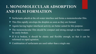1. MONOMOLECULAR ADSORPTION
AND FILM FORMATION
 Surfactants adsorb at the oil-water interface and forms a monomolecular film.
 This film rapidly envelops the droplets as soon as they are formed.
 Agents having higher interfacial activity are better suited for this purpose.
 The monomolecular film should be compact and strong enough so that it cannot
be easily broken.
 If it is broken, it should be elastic and flexible enough, so that it can be
reformed on rapid agitation.
 Combination of surfactants are used rather than a single one
 